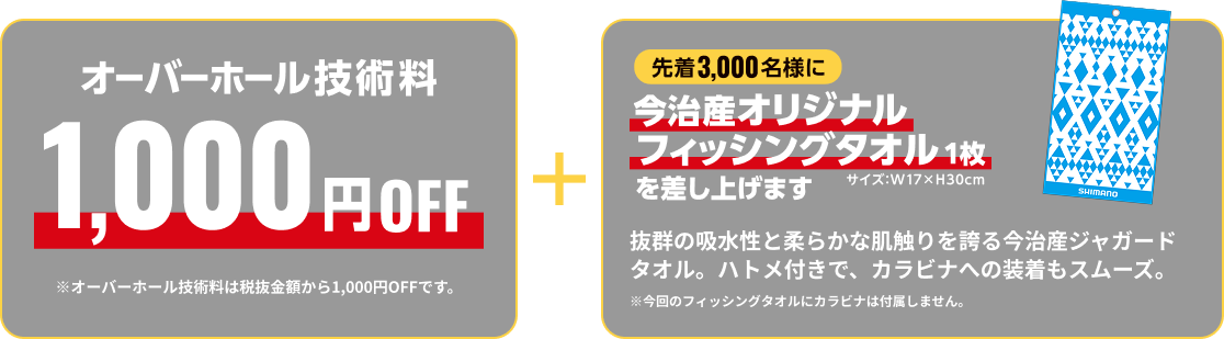 オーバーホール技術料 1,000円OFF オーバーホール技術料は税抜金額から1,000円OFFです。さらに先着3,000名様に今治産オリジナルフィッシングタオル1枚を差し上げます。抜群の吸水性と柔らかな肌触りを誇る今治産ジャガードタオル。ハトメ付きで、カラビナへの装着もスムーズ。 今回のフィッシングタオルにカラビナは付属しません